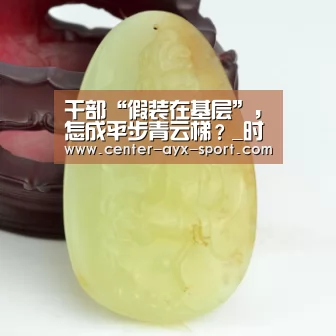 干部“假装在基层”,怎成平步青云梯?_时事政治_中公教育网-爱游戏(图1) 爱游戏首页