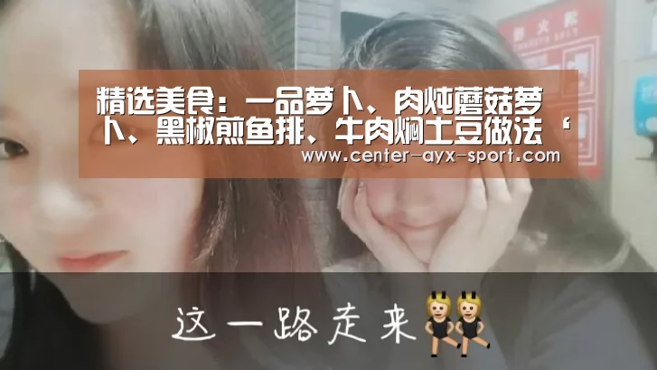 精选美食:一品萝卜、肉炖蘑菇萝卜、黑椒煎鱼排、牛肉焖土豆做法‘爱游戏首页’(图4) 爱游戏官网